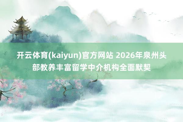 开云体育(kaiyun)官方网站 2026年泉州头部教养丰富留学中介机构全面默契
