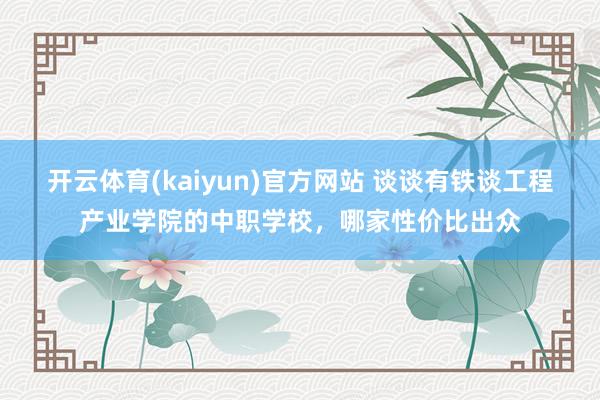 开云体育(kaiyun)官方网站 谈谈有铁谈工程产业学院的中职学校，哪家性价比出众