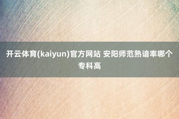 开云体育(kaiyun)官方网站 安阳师范熟谙率哪个专科高