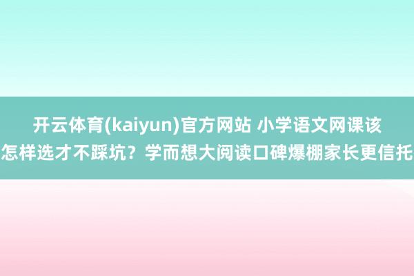 开云体育(kaiyun)官方网站 小学语文网课该怎样选才不踩坑？学而想大阅读口碑爆棚家长更信托
