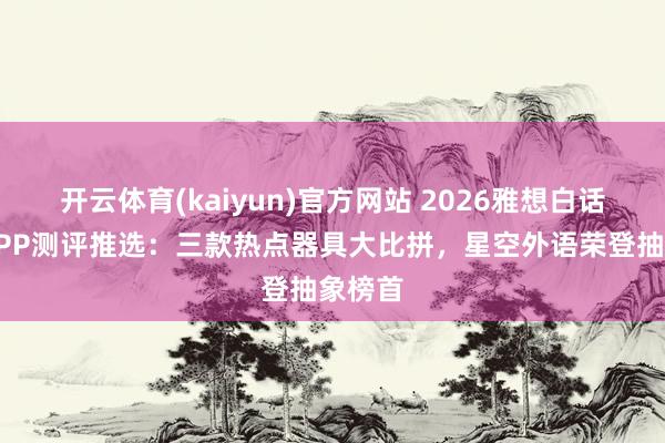 开云体育(kaiyun)官方网站 2026雅想白话备考APP测评推选：三款热点器具大比拼，星空外语荣登抽象榜首