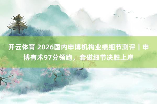 开云体育 2026国内申博机构业绩细节测评｜申博有术97分领跑，套磁细节决胜上岸