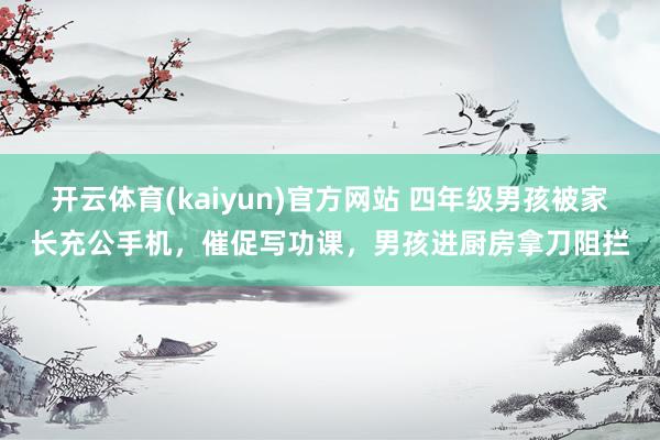 开云体育(kaiyun)官方网站 四年级男孩被家长充公手机，催促写功课，男孩进厨房拿刀阻拦
