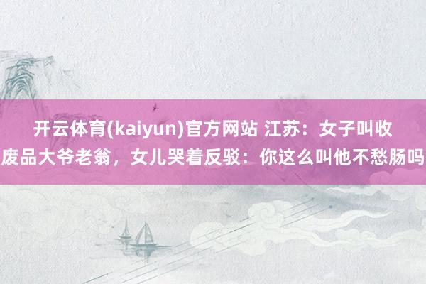 开云体育(kaiyun)官方网站 江苏：女子叫收废品大爷老翁，女儿哭着反驳：你这么叫他不愁肠吗