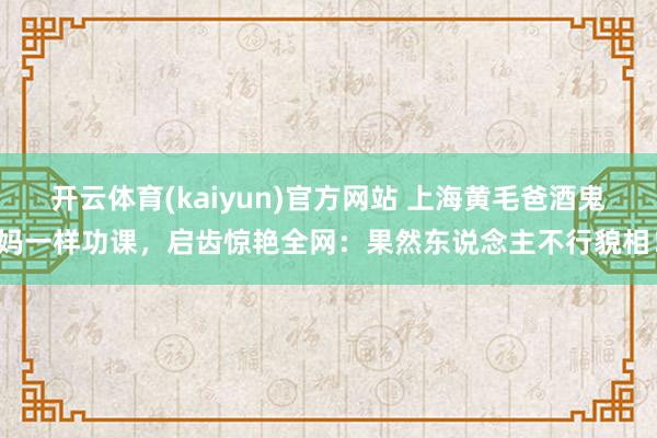开云体育(kaiyun)官方网站 上海黄毛爸酒鬼妈一样功课，启齿惊艳全网：果然东说念主不行貌相！