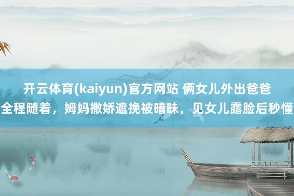 开云体育(kaiyun)官方网站 俩女儿外出爸爸全程随着，姆妈撒娇遮挽被暗昧，见女儿露脸后秒懂