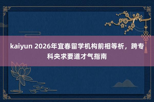 kaiyun 2026年宜春留学机构前相等析，跨专科央求要道才气指南