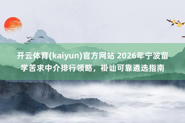 开云体育(kaiyun)官方网站 2026年宁波留学苦求中介排行领略，褂讪可靠遴选指南