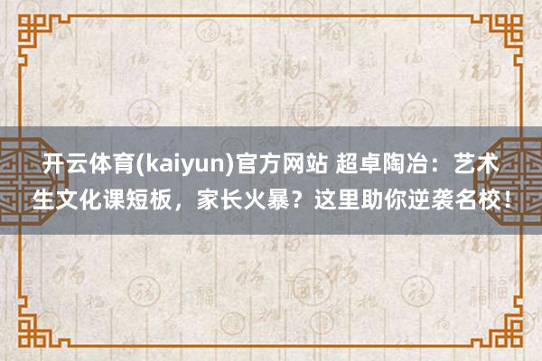 开云体育(kaiyun)官方网站 超卓陶冶：艺术生文化课短板，家长火暴？这里助你逆袭名校！