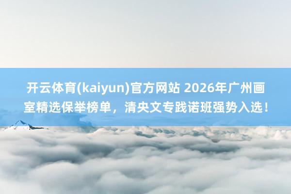 开云体育(kaiyun)官方网站 2026年广州画室精选保举榜单，清央文专践诺班强势入选！