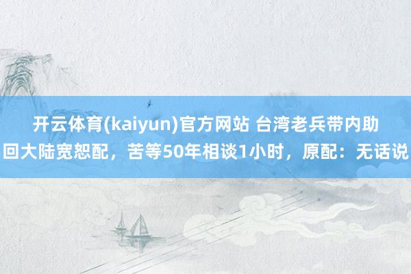 开云体育(kaiyun)官方网站 台湾老兵带内助回大陆宽恕配，苦等50年相谈1小时，原配：无话说