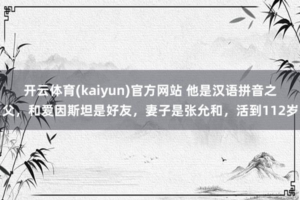 开云体育(kaiyun)官方网站 他是汉语拼音之父，和爱因斯坦是好友，妻子是张允和，活到112岁