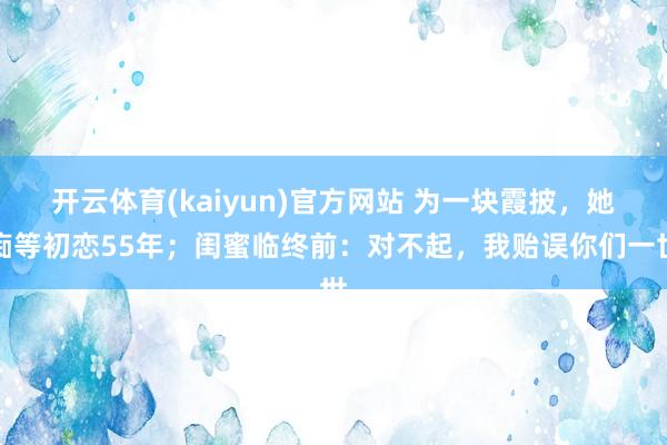 开云体育(kaiyun)官方网站 为一块霞披，她痴等初恋55年；闺蜜临终前：对不起，我贻误你们一世