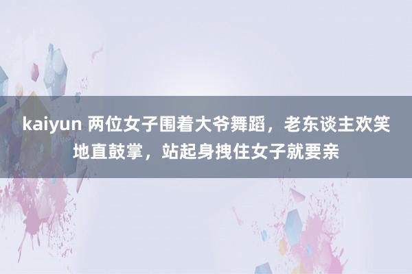 kaiyun 两位女子围着大爷舞蹈，老东谈主欢笑地直鼓掌，站起身拽住女子就要亲
