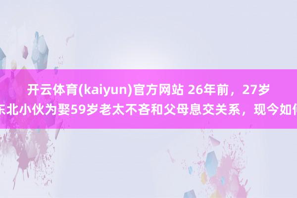 开云体育(kaiyun)官方网站 26年前，27岁东北小伙为娶59岁老太不吝和父母息交关系，现今如何