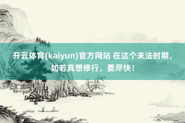 开云体育(kaiyun)官方网站 在这个末法时期，如若真想修行，要尽快！