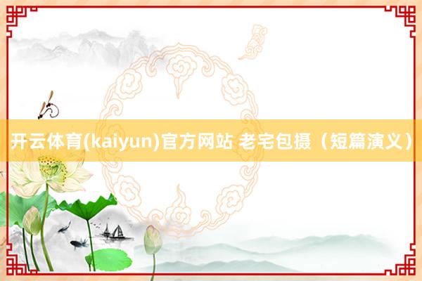 开云体育(kaiyun)官方网站 老宅包摄（短篇演义）