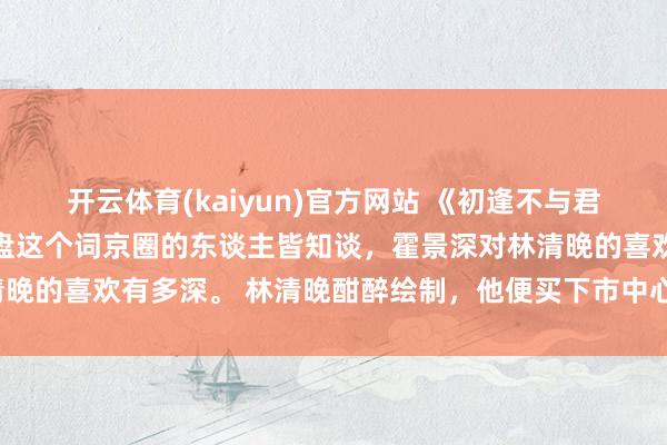 开云体育(kaiyun)官方网站 《初逢不与君重逢》林清晚霍景深 通盘这个词京圈的东谈主皆知谈，霍景深对林清晚的喜欢有多深。 林清晚酣醉绘制，他便买下市中心的整座百年画廊。