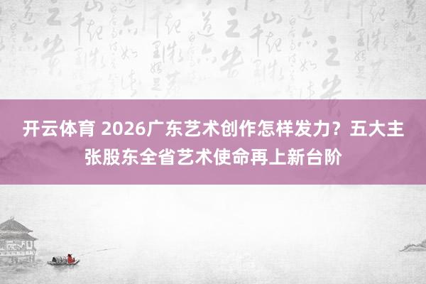开云体育 2026广东艺术创作怎样发力？五大主张股东全省艺术使命再上新台阶
