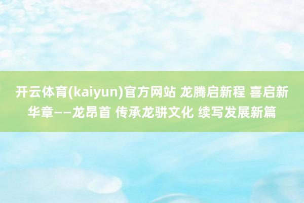 开云体育(kaiyun)官方网站 龙腾启新程 喜启新华章——龙昂首 传承龙骈文化 续写发展新篇