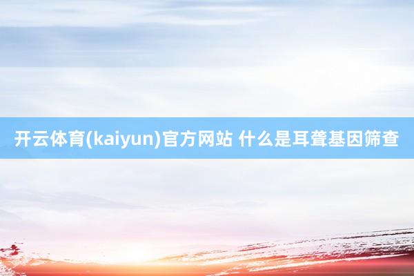 开云体育(kaiyun)官方网站 什么是耳聋基因筛查