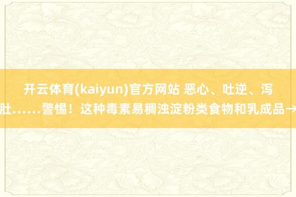 开云体育(kaiyun)官方网站 恶心、吐逆、泻肚……警惕！这种毒素易稠浊淀粉类食物和乳成品→