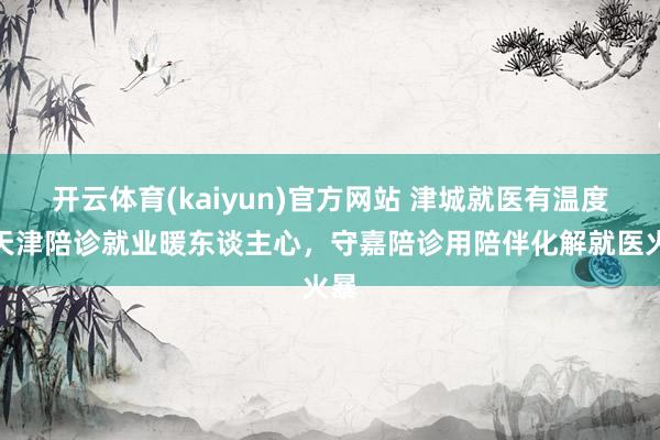 开云体育(kaiyun)官方网站 津城就医有温度！天津陪诊就业暖东谈主心，守嘉陪诊用陪伴化解就医火暴
