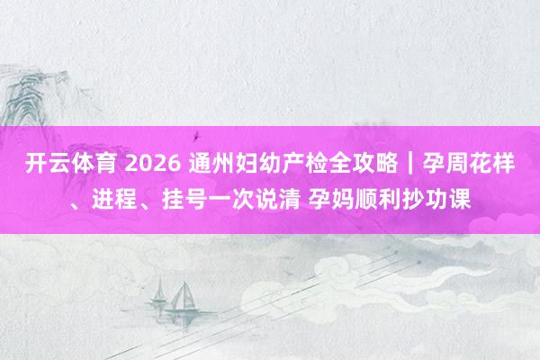 开云体育 2026 通州妇幼产检全攻略｜孕周花样、进程、挂号一次说清 孕妈顺利抄功课
