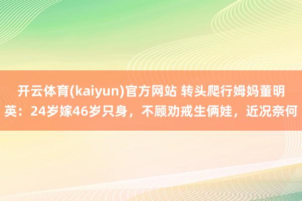 开云体育(kaiyun)官方网站 转头爬行姆妈董明英：24岁嫁46岁只身，不顾劝戒生俩娃，近况奈何
