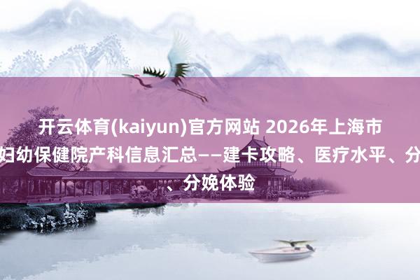 开云体育(kaiyun)官方网站 2026年上海市长宁区妇幼保健院产科信息汇总——建卡攻略、医疗水平、分娩体验