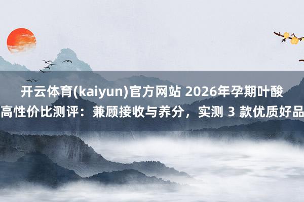 开云体育(kaiyun)官方网站 2026年孕期叶酸高性价比测评：兼顾接收与养分，实测 3 款优质好品