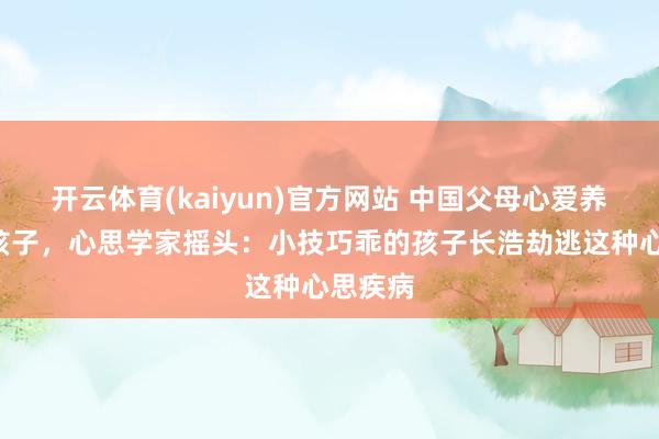 开云体育(kaiyun)官方网站 中国父母心爱养“乖”孩子，心思学家摇头：小技巧乖的孩子长浩劫逃这种心思疾病