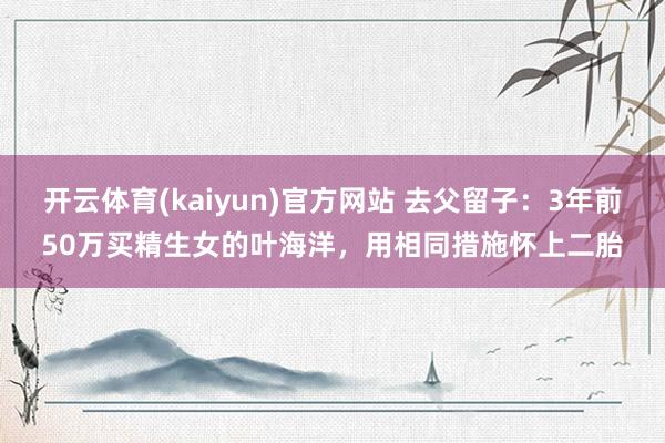 开云体育(kaiyun)官方网站 去父留子：3年前50万买精生女的叶海洋，用相同措施怀上二胎