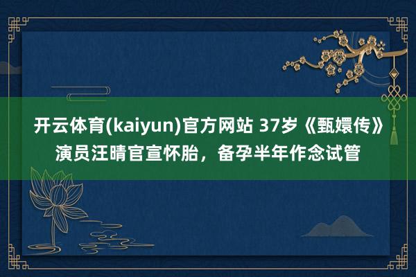 开云体育(kaiyun)官方网站 37岁《甄嬛传》演员汪晴官宣怀胎，备孕半年作念试管