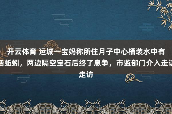 开云体育 运城一宝妈称所住月子中心桶装水中有活蚯蚓，两边隔空宝石后终了息争，市监部门介入走访