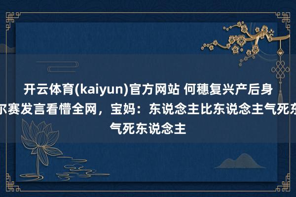 开云体育(kaiyun)官方网站 何穗复兴产后身体，凡尔赛发言看懵全网，宝妈：东说念主比东说念主气死东说念主