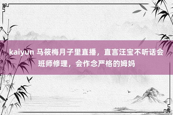 kaiyun 马筱梅月子里直播，直言汪宝不听话会班师修理，会作念严格的姆妈