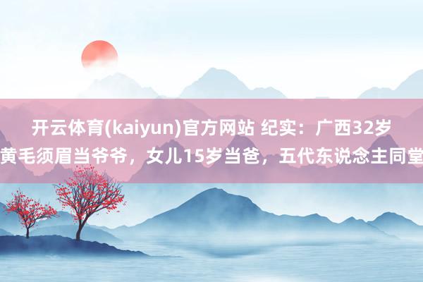 开云体育(kaiyun)官方网站 纪实：广西32岁黄毛须眉当爷爷，女儿15岁当爸，五代东说念主同堂