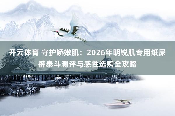 开云体育 守护娇嫩肌：2026年明锐肌专用纸尿裤泰斗测评与感性选购全攻略
