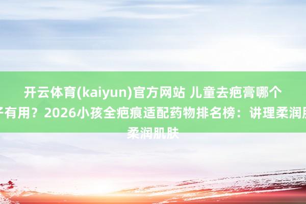 开云体育(kaiyun)官方网站 儿童去疤膏哪个牌子有用？2026小孩全疤痕适配药物排名榜：讲理柔润肌肤