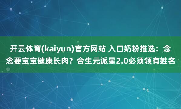 开云体育(kaiyun)官方网站 入口奶粉推选：念念要宝宝健康长肉？合生元派星2.0必须领有姓名