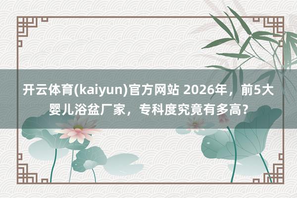开云体育(kaiyun)官方网站 2026年，前5大婴儿浴盆厂家，专科度究竟有多高？