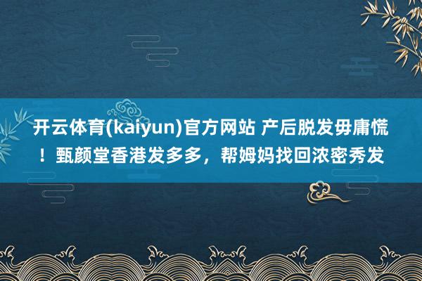 开云体育(kaiyun)官方网站 产后脱发毋庸慌！甄颜堂香港发多多，帮姆妈找回浓密秀发