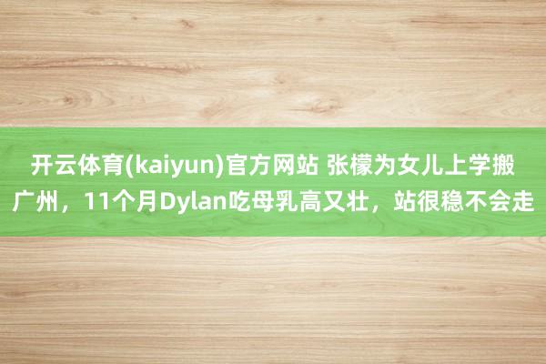 开云体育(kaiyun)官方网站 张檬为女儿上学搬广州，11个月Dylan吃母乳高又壮，站很稳不会走
