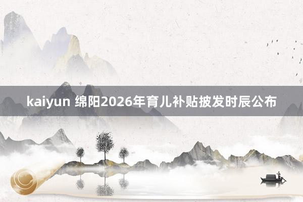 kaiyun 绵阳2026年育儿补贴披发时辰公布