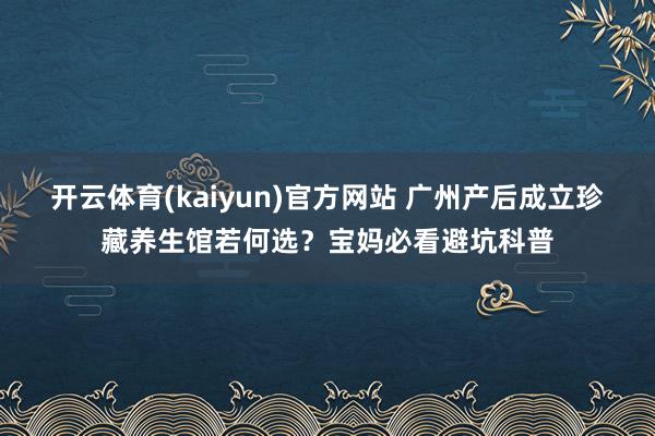 开云体育(kaiyun)官方网站 广州产后成立珍藏养生馆若何选？宝妈必看避坑科普