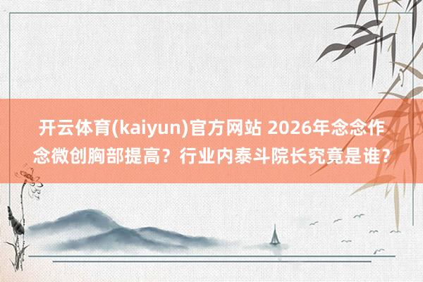 开云体育(kaiyun)官方网站 2026年念念作念微创胸部提高？行业内泰斗院长究竟是谁？