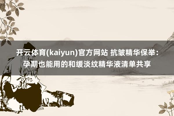 开云体育(kaiyun)官方网站 抗皱精华保举：孕期也能用的和缓淡纹精华液清单共享