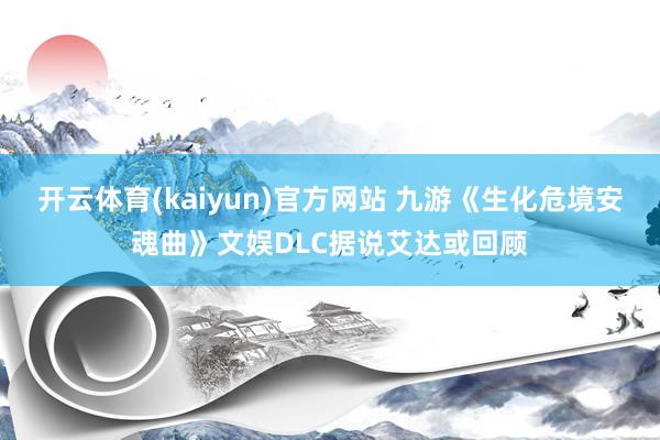 开云体育(kaiyun)官方网站 九游《生化危境安魂曲》文娱DLC据说艾达或回顾