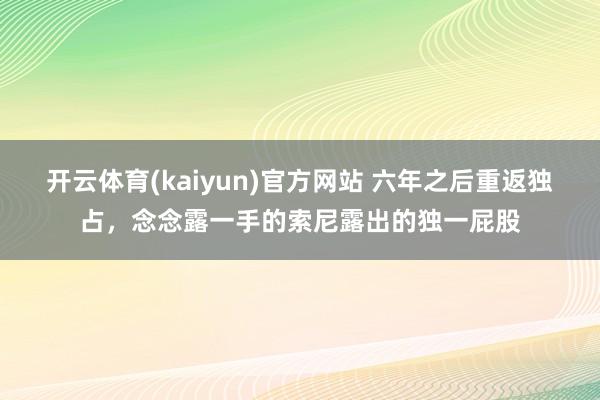 开云体育(kaiyun)官方网站 六年之后重返独占，念念露一手的索尼露出的独一屁股